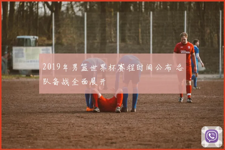 2019年男篮世界杯赛程时间公布 各队备战全面展开