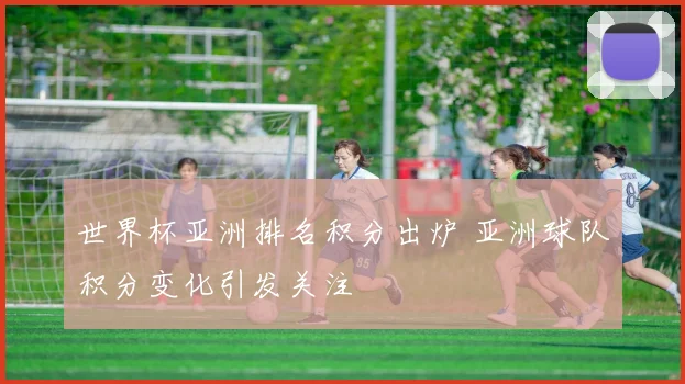 世界杯亚洲排名积分出炉 亚洲球队积分变化引发关注