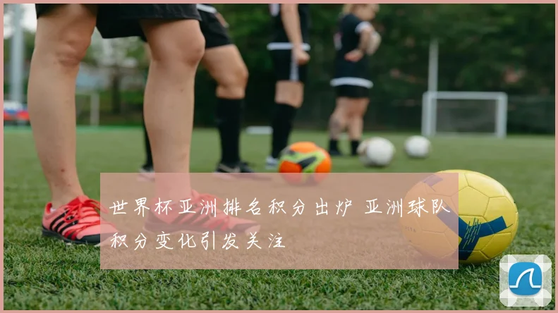世界杯亚洲排名积分出炉 亚洲球队积分变化引发关注