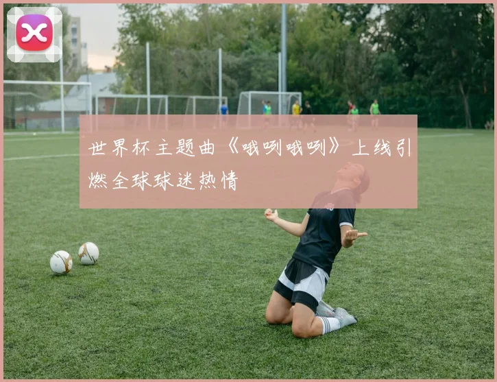 世界杯主题曲《哦咧哦咧》上线引燃全球球迷热情